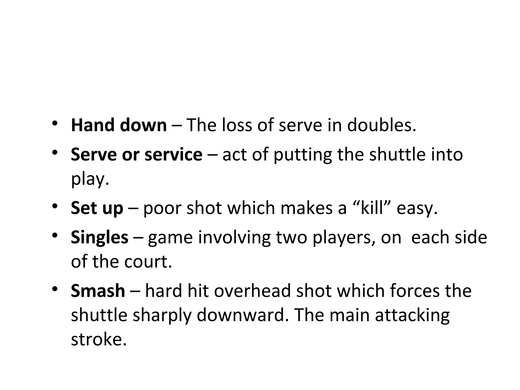 • Hand down – The loss of serve in doubles.
• Serve or service – act of putting the shuttle into
play.
• Set up – poor shot which makes a “kill” easy.
• Singles – game involving two players, on each side
of the court.
• Smash – hard hit overhead shot which forces the
shuttle sharply downward. The main attacking
stroke.

 