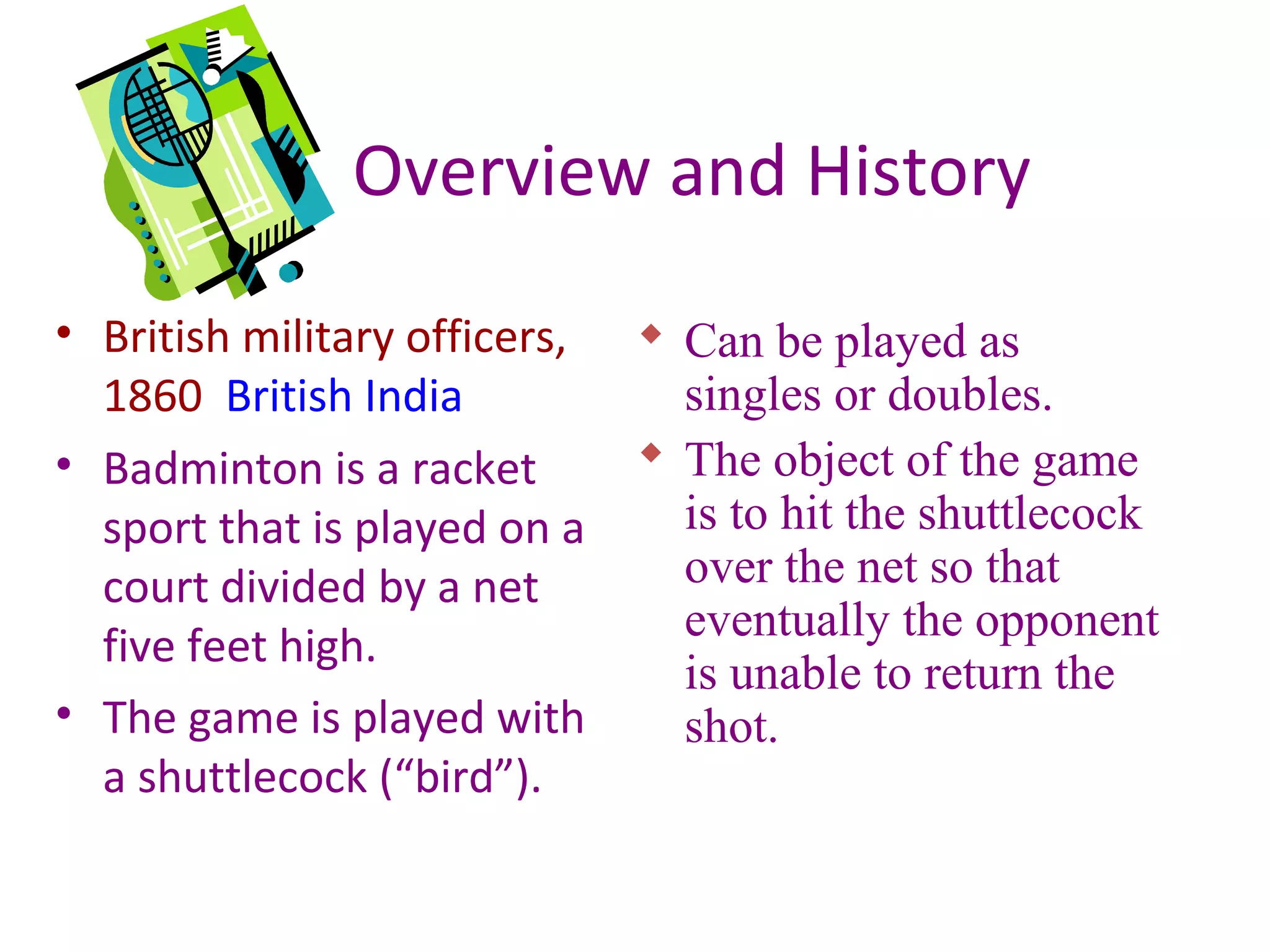 Overview and History
• British military officers,
1860 British India
• Badminton is a racket
sport that is played on a
court divided by a net
five feet high.
• The game is played with
a shuttlecock (“bird”).

 Can be played as
singles or doubles.
 The object of the game
is to hit the shuttlecock
over the net so that
eventually the opponent
is unable to return the
shot.

 