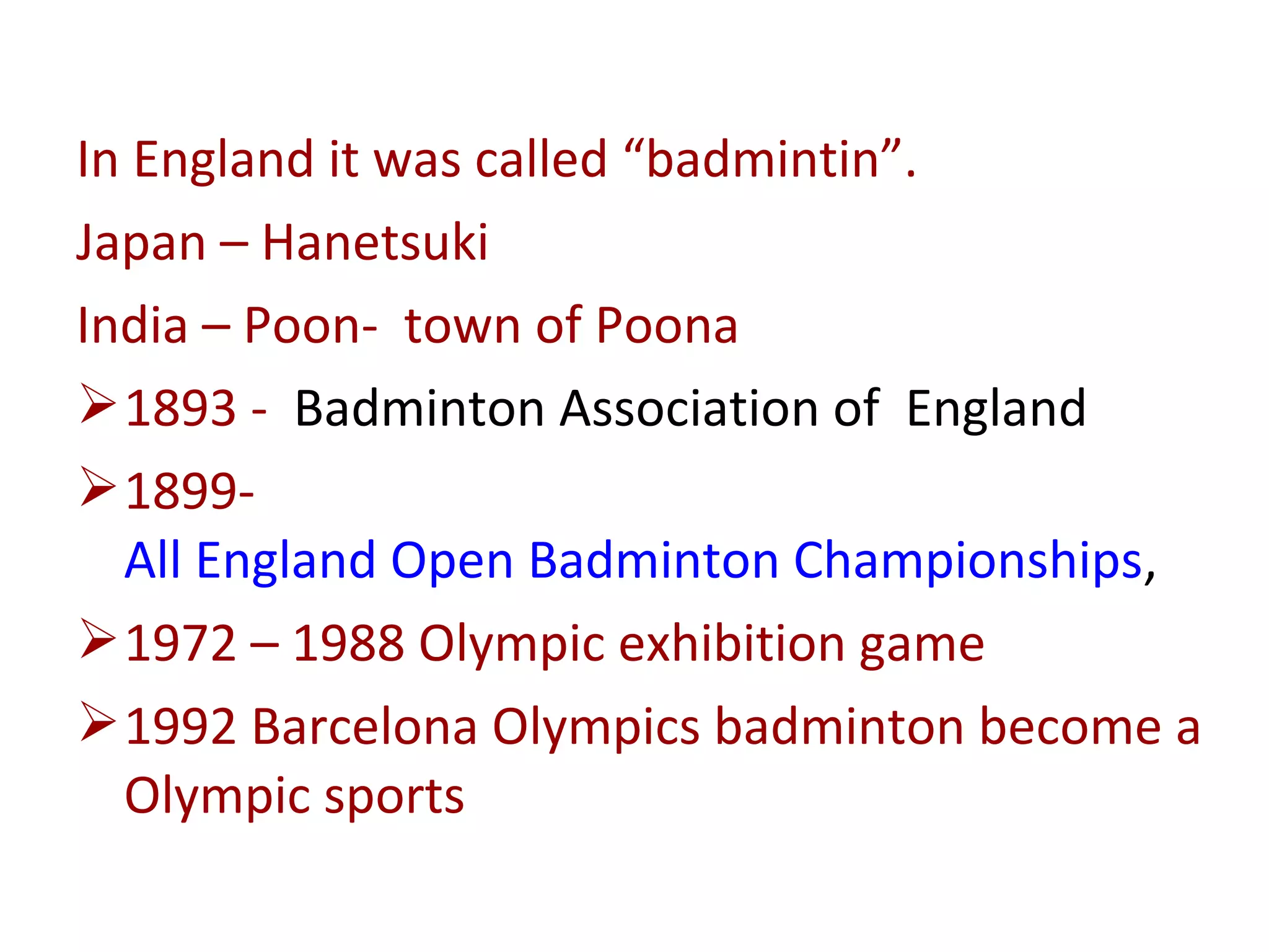 In England it was called “badmintin”.
Japan – Hanetsuki
India – Poon- town of Poona
 1893 - Badminton Association of England
 1899All England Open Badminton Championships,
 1972 – 1988 Olympic exhibition game
 1992 Barcelona Olympics badminton become a
Olympic sports

 