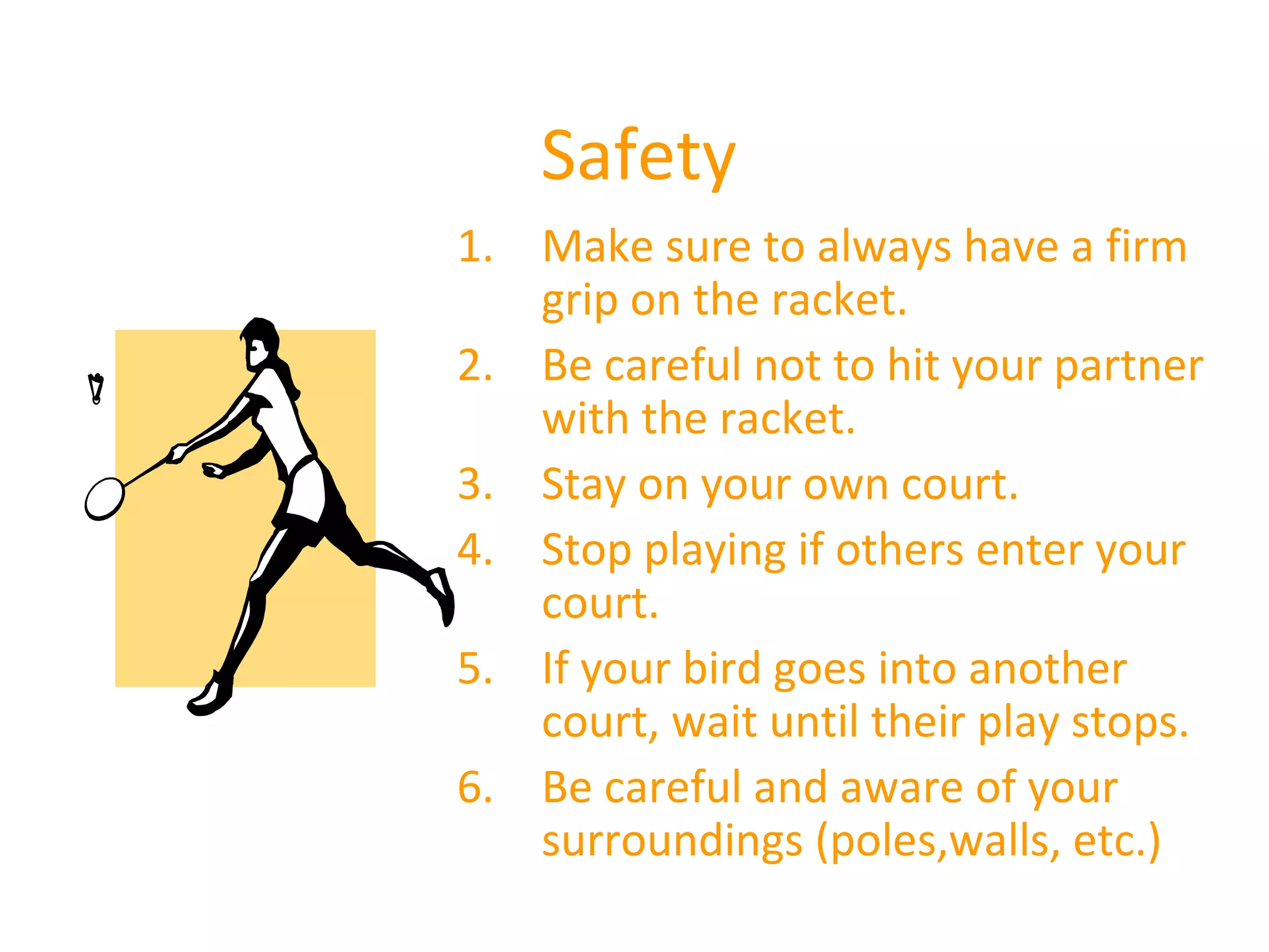 Safety
1. Make sure to always have a firm
grip on the racket.
2. Be careful not to hit your partner
with the racket.
3. Stay on your own court.
4. Stop playing if others enter your
court.
5. If your bird goes into another
court, wait until their play stops.
6. Be careful and aware of your
surroundings (poles,walls, etc.)

 