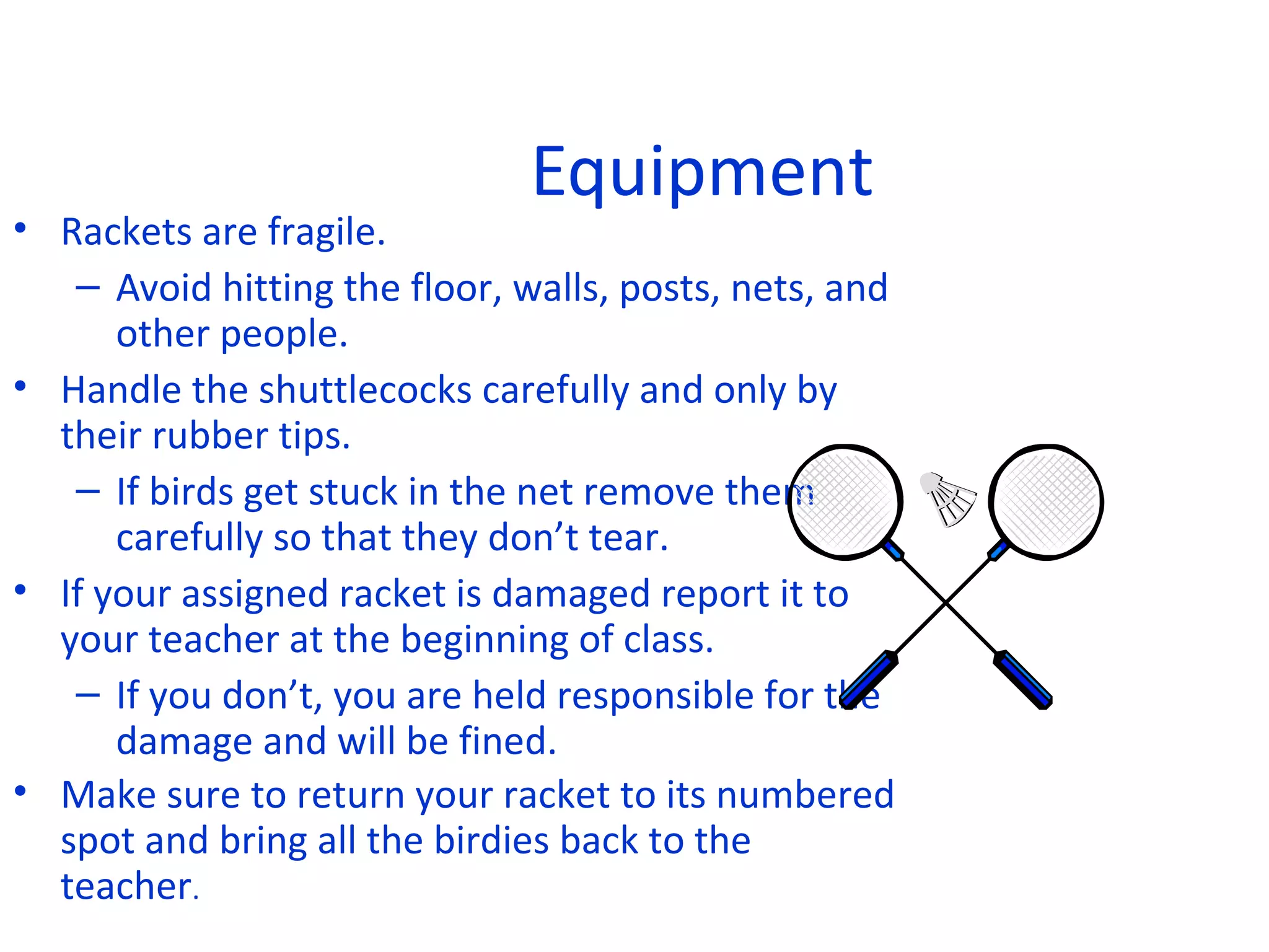 Equipment

• Rackets are fragile.
– Avoid hitting the floor, walls, posts, nets, and
other people.
• Handle the shuttlecocks carefully and only by
their rubber tips.
– If birds get stuck in the net remove them
carefully so that they don’t tear.
• If your assigned racket is damaged report it to
your teacher at the beginning of class.
– If you don’t, you are held responsible for the
damage and will be fined.
• Make sure to return your racket to its numbered
spot and bring all the birdies back to the
teacher.

 