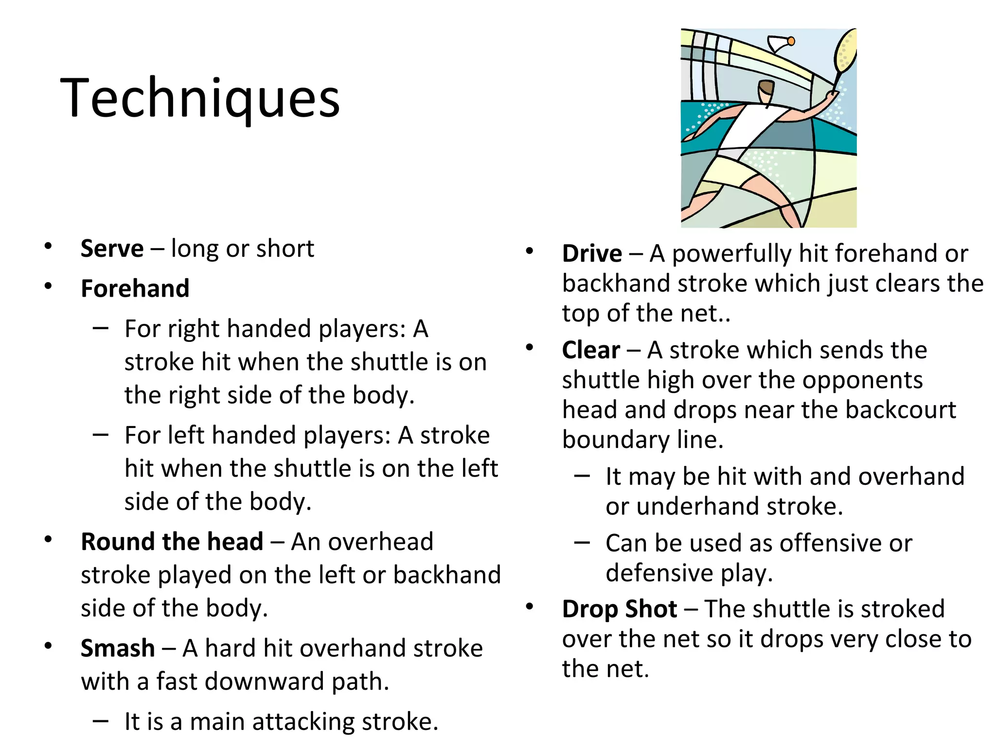 Techniques
•
•

•

•

Serve – long or short
• Drive – A powerfully hit forehand or
backhand stroke which just clears the
Forehand
top of the net..
– For right handed players: A
stroke hit when the shuttle is on • Clear – A stroke which sends the
shuttle high over the opponents
the right side of the body.
head and drops near the backcourt
– For left handed players: A stroke
boundary line.
hit when the shuttle is on the left
– It may be hit with and overhand
side of the body.
or underhand stroke.
– Can be used as offensive or
Round the head – An overhead
defensive play.
stroke played on the left or backhand
• Drop Shot – The shuttle is stroked
side of the body.
over the net so it drops very close to
Smash – A hard hit overhand stroke
the net.
with a fast downward path.
– It is a main attacking stroke.

 