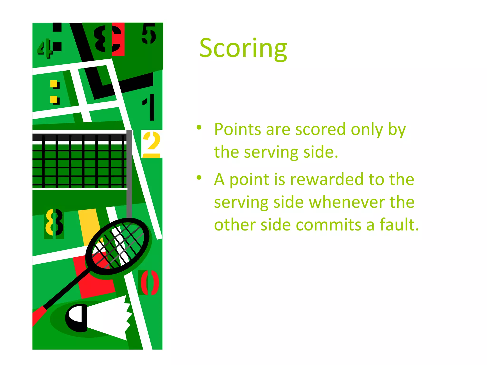 Scoring
• Points are scored only by
the serving side.
• A point is rewarded to the
serving side whenever the
other side commits a fault.

 