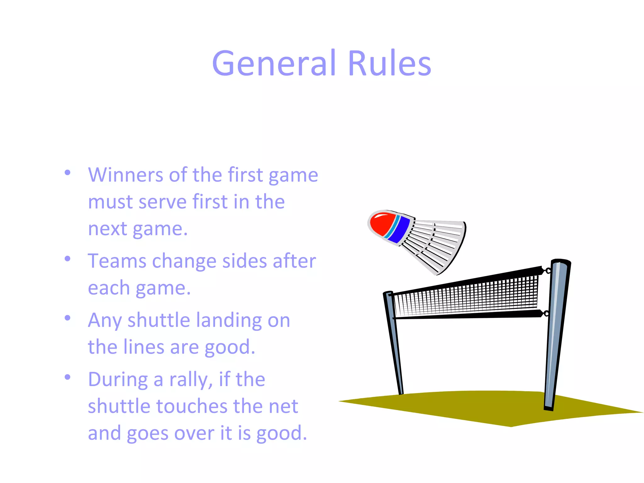 General Rules
• Winners of the first game
must serve first in the
next game.
• Teams change sides after
each game.
• Any shuttle landing on
the lines are good.
• During a rally, if the
shuttle touches the net
and goes over it is good.

 