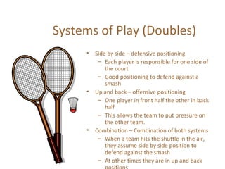 Systems of Play (Doubles)
•

•

•

Side by side – defensive positioning
– Each player is responsible for one side of
the court
– Good positioning to defend against a
smash
Up and back – offensive positioning
– One player in front half the other in back
half
– This allows the team to put pressure on
the other team.
Combination – Combination of both systems
– When a team hits the shuttle in the air,
they assume side by side position to
defend against the smash
– At other times they are in up and back

 