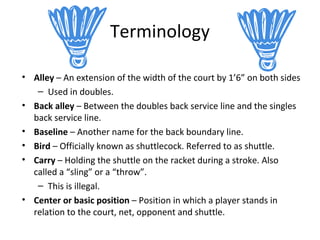 Terminology
• Alley – An extension of the width of the court by 1’6” on both sides
– Used in doubles.
• Back alley – Between the doubles back service line and the singles
back service line.
• Baseline – Another name for the back boundary line.
• Bird – Officially known as shuttlecock. Referred to as shuttle.
• Carry – Holding the shuttle on the racket during a stroke. Also
called a “sling” or a “throw”.
– This is illegal.
• Center or basic position – Position in which a player stands in
relation to the court, net, opponent and shuttle.

 