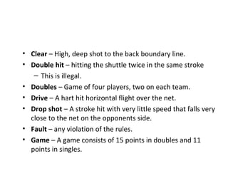• Clear – High, deep shot to the back boundary line.
• Double hit – hitting the shuttle twice in the same stroke
– This is illegal.
• Doubles – Game of four players, two on each team.
• Drive – A hart hit horizontal flight over the net.
• Drop shot – A stroke hit with very little speed that falls very
close to the net on the opponents side.
• Fault – any violation of the rules.
• Game – A game consists of 15 points in doubles and 11
points in singles.

 