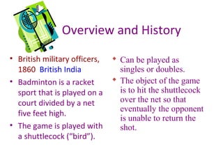Overview and History
• British military officers,
1860 British India
• Badminton is a racket
sport that is played on a
court divided by a net
five feet high.
• The game is played with
a shuttlecock (“bird”).

 Can be played as
singles or doubles.
 The object of the game
is to hit the shuttlecock
over the net so that
eventually the opponent
is unable to return the
shot.

 