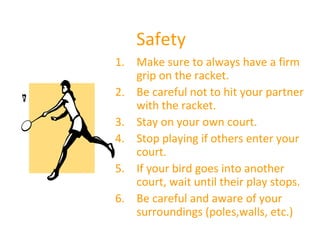 Safety
1. Make sure to always have a firm
grip on the racket.
2. Be careful not to hit your partner
with the racket.
3. Stay on your own court.
4. Stop playing if others enter your
court.
5. If your bird goes into another
court, wait until their play stops.
6. Be careful and aware of your
surroundings (poles,walls, etc.)

 