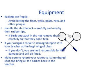 Equipment

• Rackets are fragile.
– Avoid hitting the floor, walls, posts, nets, and
other people.
• Handle the shuttlecocks carefully and only by
their rubber tips.
– If birds get stuck in the net remove them
carefully so that they don’t tear.
• If your assigned racket is damaged report it to
your teacher at the beginning of class.
– If you don’t, you are held responsible for the
damage and will be fined.
• Make sure to return your racket to its numbered
spot and bring all the birdies back to the
teacher.

 