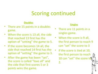 Scoring continued
Doubles

Singles

• There are 15 points in a doubles
• There are 11 points in a
game.
singles game.
• When the score is 13 all, the side
• When the score is 9 all,
that reached 13 first has the
option of “setting” the game to 5.
the first person to reach 9
can “set” the score to 3
• If the score becomes 14 all, the
side that reached 14 first has the • If the score is tied at 10,
option of “setting” the game to 3.
the first person to reach
• After the game has been “set”,
10 can “set” the score to
the score is called “love all” and
2.
the side that first scores 5 or 3
points wins the game.

 