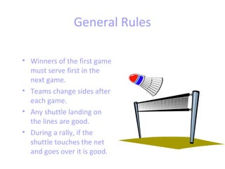 General Rules
• Winners of the first game
must serve first in the
next game.
• Teams change sides after
each game.
• Any shuttle landing on
the lines are good.
• During a rally, if the
shuttle touches the net
and goes over it is good.

 