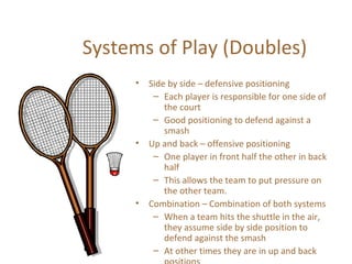 Systems of Play (Doubles) 
• Side by side – defensive positioning 
– Each player is responsible for one side of 
the court 
– Good positioning to defend against a 
smash 
• Up and back – offensive positioning 
– One player in front half the other in back 
half 
– This allows the team to put pressure on 
the other team. 
• Combination – Combination of both systems 
– When a team hits the shuttle in the air, 
they assume side by side position to 
defend against the smash 
– At other times they are in up and back 
positions 
 