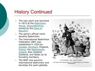 History Continued
 The new sport was launched
in 1873 at the Badminton
House, Gloucestershire,
owned by the Duke of
Beaufort.
 The game's official name
became Badminton.
 The International Badminton
Federation (IBF) was
established in 1934 by
Canada, Denmark, England,
France, the Netherlands,
Ireland, New Zealand,
Scotland, and Wales as its
founding members.
 The BWF now governs
international badminton and
develops the sport globally.
 