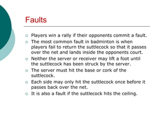 Faults
 Players win a rally if their opponents commit a fault.
 The most common fault in badminton is when
players fail to return the suttlecock so that it passes
over the net and lands inside the opponents court.
 Neither the server or receiver may lift a foot until
the suttlecock has been struck by the server.
 The server must hit the base or cork of the
suttlecock.
 Each side may only hit the suttlecock once before it
passes back over the net.
 It is also a fault if the suttlecock hits the ceiling.
 