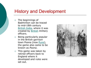 History and Development
 The beginnings of
Badminton can be traced
to mid-18th century
British India, where it was
created by British military
officers.
 Being particularly popular
in the British garrison
town Poona (now Pune),
the game also came to be
known as Poona.
 This game was taken by
retired officers back to
England where it
developed and rules were
set out.
 