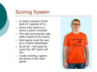 Scoring System
 A match consists of the
best of 3 games of 21.
 Every time there is a
serve a point is scored.
 The side winning the rally
adds a point to it’s score.
 Each game must be won
by a 2 point advantage.
 At 29 all – the team to
score the 30th point will
win.
 A side winning a game
will serve in the next
game.
 