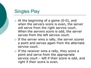 Singles Play
 At the beginning of a game (0-0), and
when the servers score is even, the server
will serve from the right service court.
When the servers score is odd, the server
serves from the left service court.
 If the server wins a rally, the server scores
a point and serves again from the alternate
service court.
 If the receiver wins a rally, they score a
point and serve from the appropriate
service court – left if their score is odd, and
right if their score is even.
 
