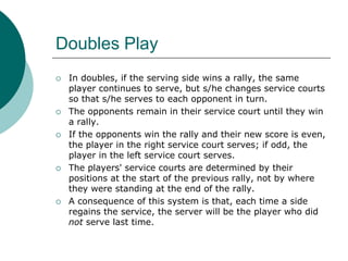 Doubles Play
 In doubles, if the serving side wins a rally, the same
player continues to serve, but s/he changes service courts
so that s/he serves to each opponent in turn.
 The opponents remain in their service court until they win
a rally.
 If the opponents win the rally and their new score is even,
the player in the right service court serves; if odd, the
player in the left service court serves.
 The players' service courts are determined by their
positions at the start of the previous rally, not by where
they were standing at the end of the rally.
 A consequence of this system is that, each time a side
regains the service, the server will be the player who did
not serve last time.
 