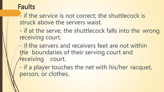 Faults
- if the service is not correct; the shuttlecock is
struck above the servers waist.
- if at the serve, the shuttlecock falls into the wrong
receiving court.
- if the servers and receivers feet are not within
the boundaries of their serving court and
receiving court.
- if a player touches the net with his/her racquet,
person, or clothes.
 