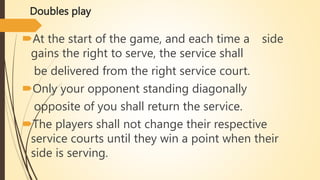 Doubles play
At the start of the game, and each time a side
gains the right to serve, the service shall
be delivered from the right service court.
Only your opponent standing diagonally
opposite of you shall return the service.
The players shall not change their respective
service courts until they win a point when their
side is serving.
 