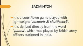 BADMINTON
It is a court/lawn game played with
lightweight “racquets & shuttlecock”.
It is derived directly from the word
“poona”, which was played by British army
officers stationed in India.
 