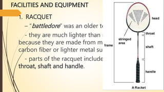 FACILITIES AND EQUIPMENT
1. RACQUET
– “battledore” was an older term.
- they are much lighter than most other racquets
because they are made from materials such as
carbon fiber or lighter metal such as aluminum.
- parts of the racquet includes: the head, the
throat, shaft and handle.
 