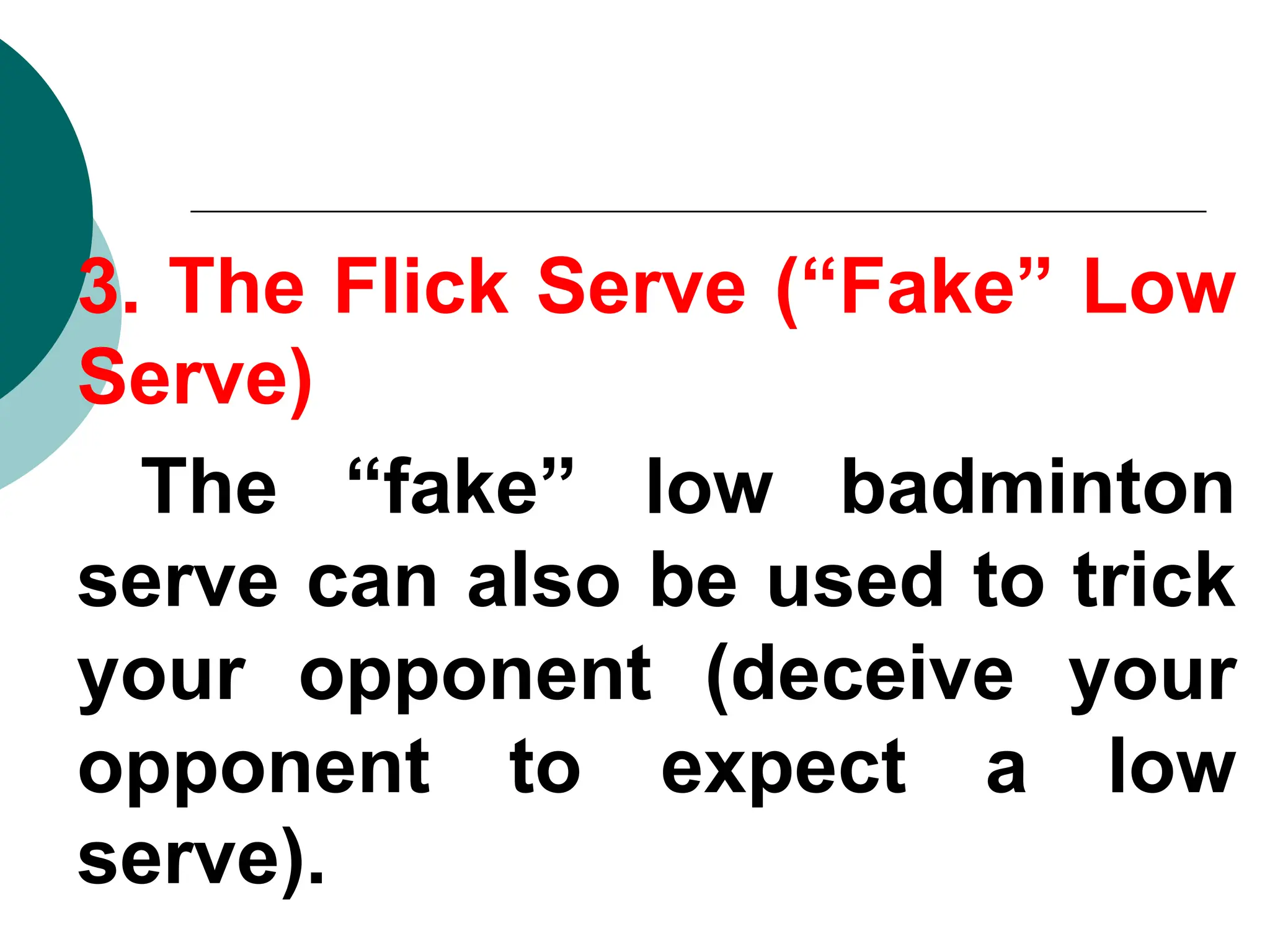 3. The Flick Serve (“Fake” Low
Serve)
The “fake” low badminton
serve can also be used to trick
your opponent (deceive your
opponent to expect a low
serve).
 
