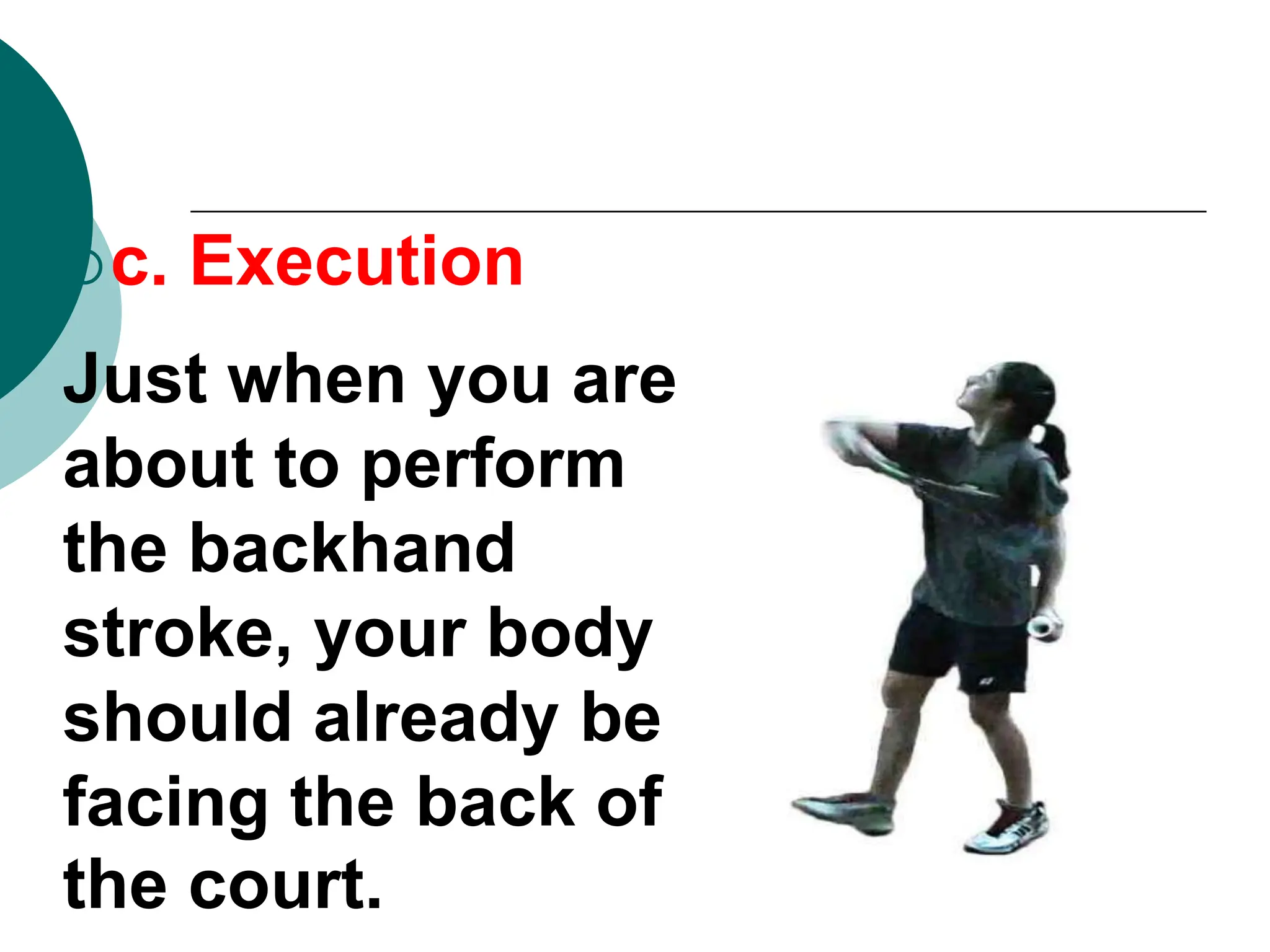 c. Execution
Just when you are
about to perform
the backhand
stroke, your body
should already be
facing the back of
the court.
 