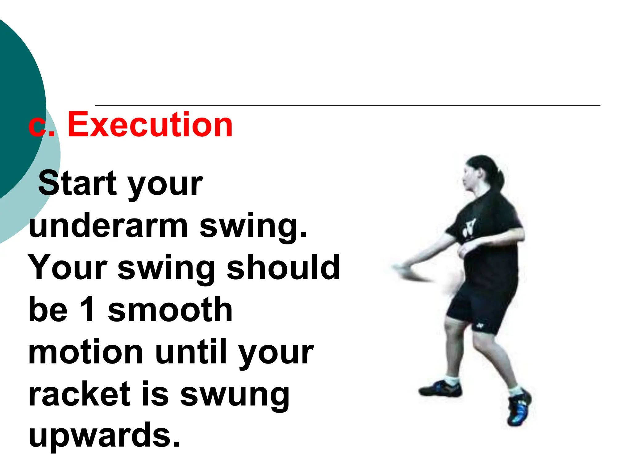 c. Execution
Start your
underarm swing.
Your swing should
be 1 smooth
motion until your
racket is swung
upwards.
 
