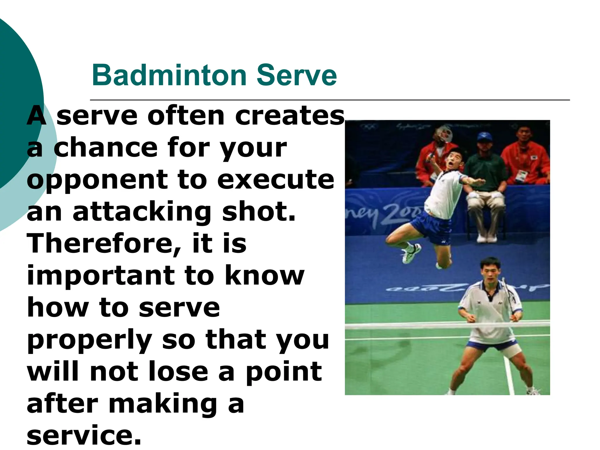 Badminton Serve
 A serve often creates
a chance for your
opponent to execute
an attacking shot.
Therefore, it is
important to know
how to serve
properly so that you
will not lose a point
after making a
service.
 