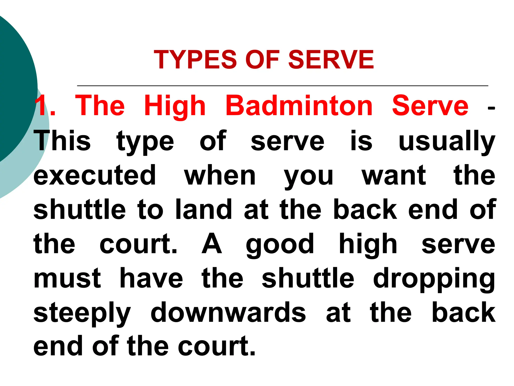 TYPES OF SERVE
1. The High Badminton Serve -
This type of serve is usually
executed when you want the
shuttle to land at the back end of
the court. A good high serve
must have the shuttle dropping
steeply downwards at the back
end of the court.
 
