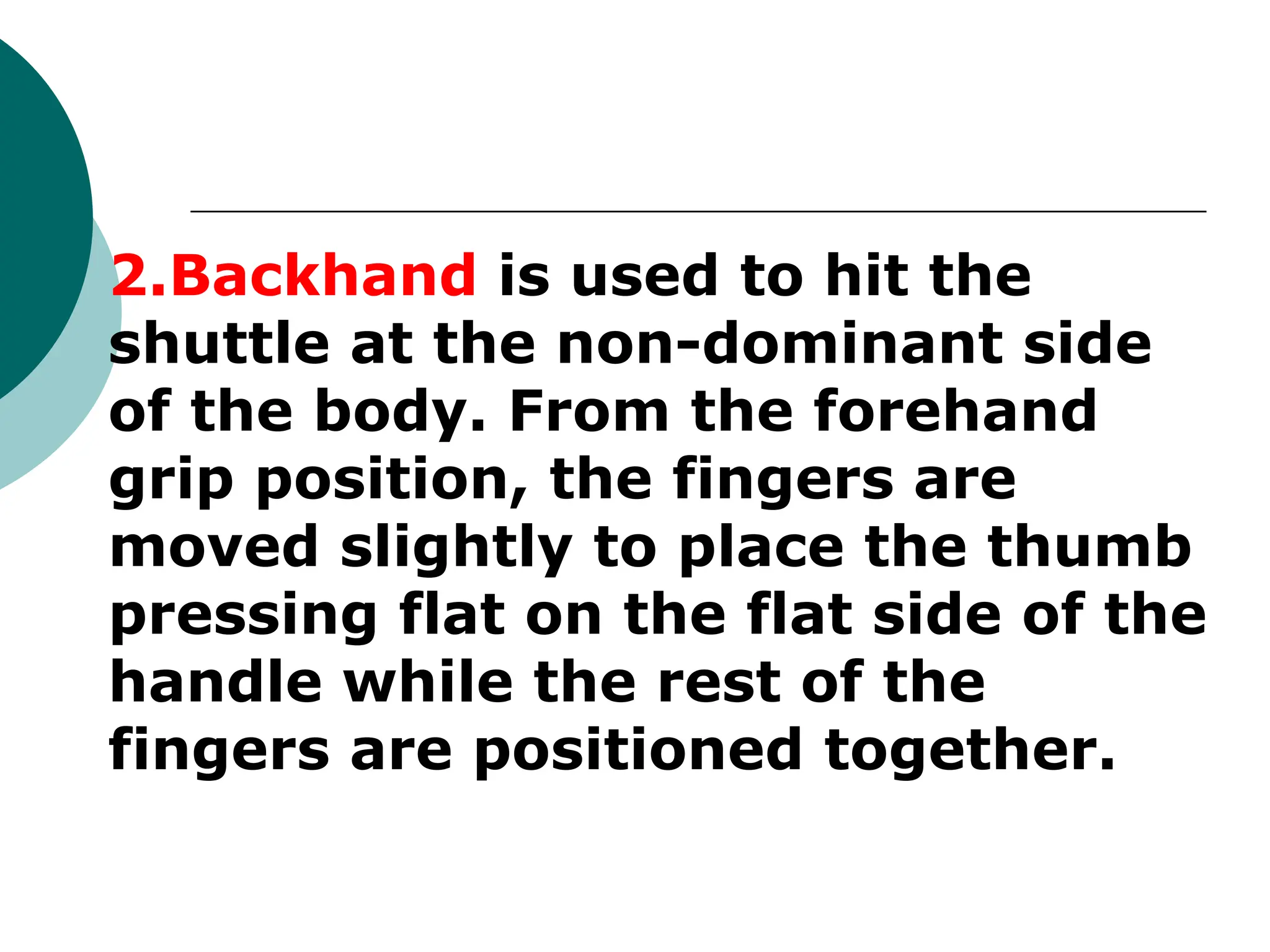 2.Backhand is used to hit the
shuttle at the non-dominant side
of the body. From the forehand
grip position, the fingers are
moved slightly to place the thumb
pressing flat on the flat side of the
handle while the rest of the
fingers are positioned together.
 