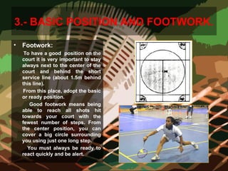 3.- BASIC POSITION AND FOOTWORK.
• Footwork:
To have a good position on the
court it is very important to stay
always next to the center of the
court and behind the short
service line (about 1.5m behind
this line).
From this place, adopt the basic
or ready position.
Good footwork means being
able to reach all shots hit
towards your court with the
fewest number of steps. From
the center position, you can
cover a big circle surrounding
you using just one long step.
You must always be ready to
react quickly and be alert.
 