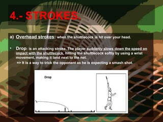 4.- STROKES.
a) Overhead strokes: when the shuttlecock is hit over your head.
• Drop: is an attacking stroke. The player suddenly slows down the speed on
impact with the shuttlecock, hitting the shuttlecock softly by using a wrist
movement, making it land next to the net.
=> It is a way to trick the opponent as he is expecting a smash shot.
 