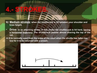 4.- STROKES.
b) Medium strokes: when the shuttlecock is hit between your shoulder and
knee height.
• Drive: is an attacking stroke. In this stroke the shuttlecock is hit hard, having
a horizontal trajectory. The shuttlecock passes almost shaving the top of the
net.
=> It is normally used from the sides of the court when the shuttle has fallen too
low for it to be returned with a smash.
 