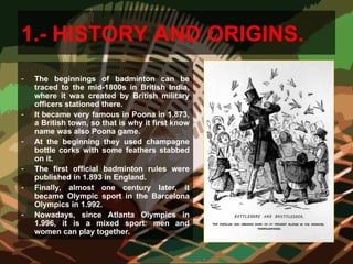 1.- HISTORY AND ORIGINS.
- The beginnings of badminton can be
traced to the mid-1800s in British India,
where it was created by British military
officers stationed there.
- It became very famous in Poona in 1.873,
a British town, so that is why it first know
name was also Poona game.
- At the beginning they used champagne
bottle corks with some feathers stabbed
on it.
- The first official badminton rules were
published in 1.893 in England.
- Finally, almost one century later, it
became Olympic sport in the Barcelona
Olympics in 1.992.
- Nowadays, since Atlanta Olympics in
1.996, it is a mixed sport: men and
women can play together.
 
