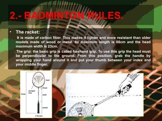 2.- BADMINTON RULES.
• The racket:
It is made of carbon fiber. This makes it lighter and more resistant than older
models made of wood or metal. Its maximum length is 68cm and the head
maximum width is 23cm.
The grip: the basic grip is called forehand grip. To use this grip the head must
be perpendicular to the ground. From this position, grab the handle by
wrapping your hand around it and put your thumb between your index and
your middle finger.
 
