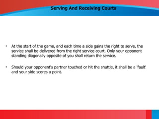 Serving And Receiving Courts




•   At the start of the game, and each time a side gains the right to serve, the
    service shall be delivered from the right service court. Only your opponent
    standing diagonally opposite of you shall return the service.

•   Should your opponent's partner touched or hit the shuttle, it shall be a 'fault'
    and your side scores a point.
 