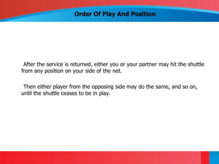 Order Of Play And Position




 After the service is returned, either you or your partner may hit the shuttle
from any position on your side of the net.

 Then either player from the opposing side may do the same, and so on,
until the shuttle ceases to be in play.
 