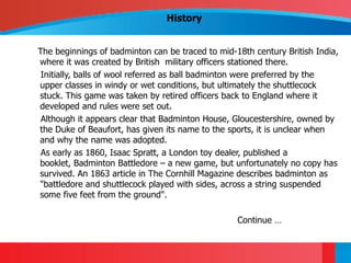 History


The beginnings of badminton can be traced to mid-18th century British India,
where it was created by British military officers stationed there.
 Initially, balls of wool referred as ball badminton were preferred by the
upper classes in windy or wet conditions, but ultimately the shuttlecock
stuck. This game was taken by retired officers back to England where it
developed and rules were set out.
 Although it appears clear that Badminton House, Gloucestershire, owned by
the Duke of Beaufort, has given its name to the sports, it is unclear when
and why the name was adopted.
 As early as 1860, Isaac Spratt, a London toy dealer, published a
booklet, Badminton Battledore – a new game, but unfortunately no copy has
survived. An 1863 article in The Cornhill Magazine describes badminton as
"battledore and shuttlecock played with sides, across a string suspended
some five feet from the ground".

                                                  Continue …
 