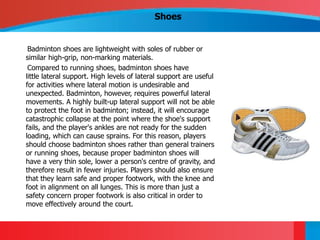 Shoes


 Badminton shoes are lightweight with soles of rubber or
similar high-grip, non-marking materials.
 Compared to running shoes, badminton shoes have
little lateral support. High levels of lateral support are useful
for activities where lateral motion is undesirable and
unexpected. Badminton, however, requires powerful lateral
movements. A highly built-up lateral support will not be able
to protect the foot in badminton; instead, it will encourage
catastrophic collapse at the point where the shoe's support
fails, and the player's ankles are not ready for the sudden
loading, which can cause sprains. For this reason, players
should choose badminton shoes rather than general trainers
or running shoes, because proper badminton shoes will
have a very thin sole, lower a person's centre of gravity, and
therefore result in fewer injuries. Players should also ensure
that they learn safe and proper footwork, with the knee and
foot in alignment on all lunges. This is more than just a
safety concern proper footwork is also critical in order to
move effectively around the court.
 