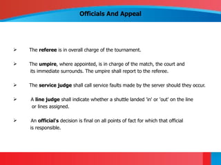 Officials And Appeal




   The referee is in overall charge of the tournament.

   The umpire, where appointed, is in charge of the match, the court and
    its immediate surrounds. The umpire shall report to the referee.

   The service judge shall call service faults made by the server should they occur.

   A line judge shall indicate whether a shuttle landed 'in' or 'out' on the line
    or lines assigned.

    An official's decision is final on all points of fact for which that official
    is responsible.
 