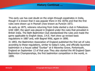 History Continue …



   This early use has cast doubt on the origin through expatriates in India,
   though it is known that it was popular there in the 1870s and that the first
   rules were drawn up in Poonah (now known as Pune)in 1873.
   As early as 1875, veterans returning from India started a club in Folkestone.
   Until 1887, the sport was played in England under the rules that prevailed in
   British India. The Bath Badminton Club standardized the rules and made the
   game applicable to English ideas. J.H.E. Hart drew up revised basic
   regulations in 1887 and, with Bagnel Wild, again in 1890.
   In 1893, the Badminton Association of England published the first set of rules
   according to these regulations, similar to today's rules, and officially launched
   badminton in a house called "Dunbar" at 6 Waverley Grove, Portsmouth,
   England on September 13 of that year. They also started the All England Open
   Badminton Championships, the first badminton competition in the world, in
   1899.



07/11/12                      © Copyright M/S Square Off 2010                     4
 