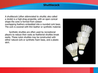 Shuttlecock



A shuttlecock (often abbreviated to shuttle; also called
a birdie) is a high-drag projectile, with an open conical
shape the cone is formed from sixteen
overlapping feathers embedded into a rounded cork base.
The cork is covered with thin leather or synthetic material.

     Synthetic shuttles are often used by recreational
players to reduce their costs as feathered shuttles break
easily. These nylon shuttles may be constructed with
either natural cork or synthetic foam base, and a plastic
skirt.
 