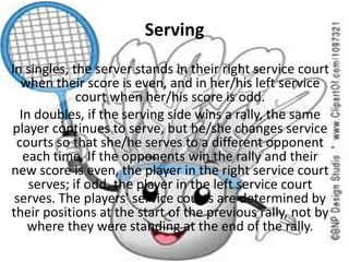 Serving
In singles, the server stands in their right service court
when their score is even, and in her/his left service
court when her/his score is odd.
In doubles, if the serving side wins a rally, the same
player continues to serve, but he/she changes service
courts so that she/he serves to a different opponent
each time. If the opponents win the rally and their
new score is even, the player in the right service court
serves; if odd, the player in the left service court
serves. The players' service courts are determined by
their positions at the start of the previous rally, not by
where they were standing at the end of the rally.
 