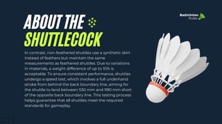 ABOUT THE
In contrast, non-feathered shuttles use a synthetic skirt
instead of feathers but maintain the same
measurements as feathered shuttles. Due to variations
in materials, a weight difference of up to 10% is
acceptable. To ensure consistent performance, shuttles
undergo a speed test, which involves a full underhand
stroke from behind the back boundary line, aiming for
the shuttle to land between 530 mm and 990 mm short
of the opposite back boundary line. This testing process
helps guarantee that all shuttles meet the required
standards for gameplay.
SHUTTLECOCK
Badminton
Rules
 
