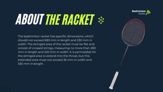 ABOUT THE RACKET
The badminton racket has specific dimensions, which
should not exceed 680 mm in length and 230 mm in
width. The stringed area of the racket must be flat and
consist of crossed strings, measuring no more than 280
mm in length and 220 mm in width. It is permissible for
the stringed area to extend into the throat, but this
extended area must not exceed 35 mm in width and
330 mm in length.
Badminton
Rules
 