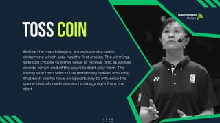 TOSS COIN
Badminton
Rules
Before the match begins, a toss is conducted to
determine which side has the first choice. The winning
side can choose to either serve or receive first, as well as
decide which end of the court to start play from. The
losing side then selects the remaining option, ensuring
that both teams have an opportunity to influence the
game's initial conditions and strategy right from the
start.
 