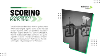 SYSTEM
SCORING
A match consists of the best of three games unless
otherwise arranged. A game is won by the first side
to score 21 points, with a two-point lead required if
the score reaches 20-all. If the score reaches 29-all,
the side that scores the 30th point wins the game.
A point is awarded when the shuttlecock lands in
the opponent’s court or on the lines, and the side
winning the rally adds a point to their score.
Badminton
Rules
 